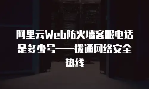 阿里云Web防火墙客服电话是多少号——拨通网络安全热线