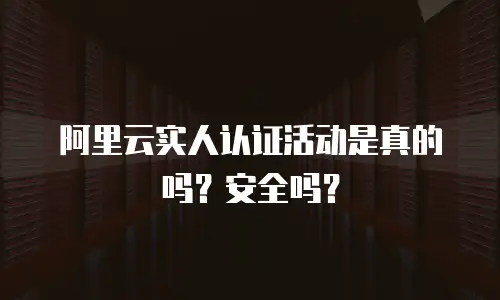 阿里云实人认证活动是真的吗？安全吗？