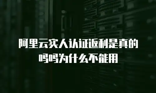 阿里云实人认证返利是真的吗吗为什么不能用