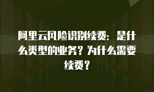 阿里云风险识别续费：是什么类型的业务？为什么需要续费？