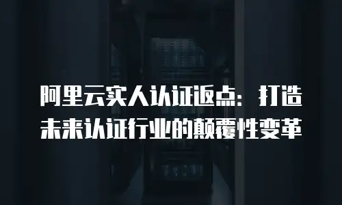阿里云实人认证返点：打造未来认证行业的颠覆性变革