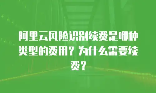 阿里云风险识别续费是哪种类型的费用？为什么需要续费？
