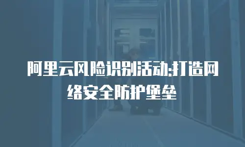 阿里云风险识别活动:打造网络安全防护堡垒