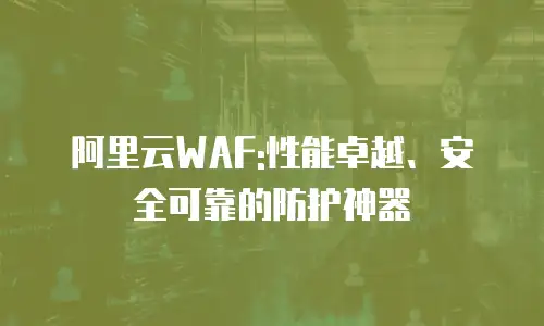 阿里云WAF:性能卓越、安全可靠的防护神器