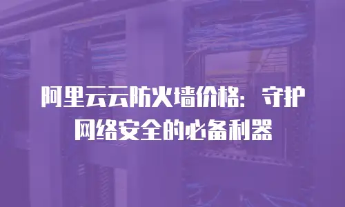 阿里云云防火墙价格：守护网络安全的必备利器