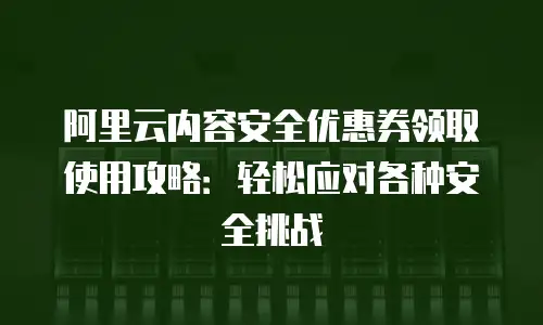 阿里云内容安全优惠券领取使用攻略：轻松应对各种安全挑战