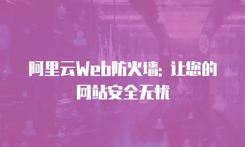 阿里云Web防火墙: 让您的网站安全无忧