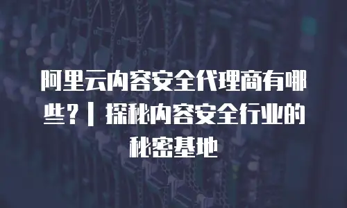 阿里云内容安全代理商有哪些？| 探秘内容安全行业的秘密基地