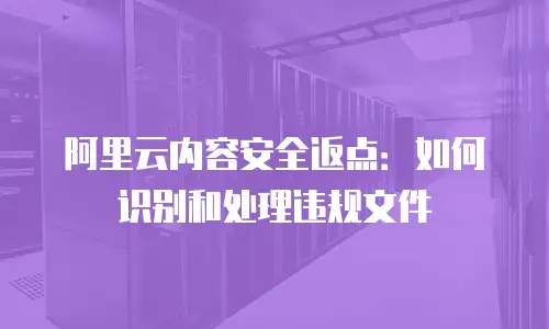 阿里云内容安全返点：如何识别和处理违规文件