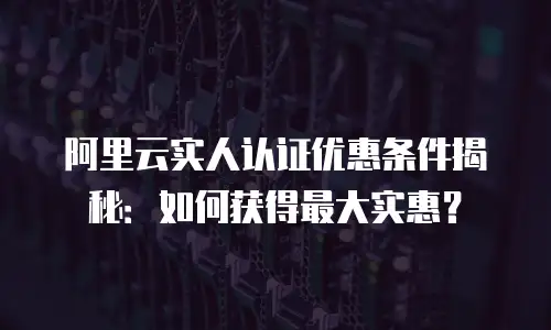 阿里云实人认证优惠条件揭秘：如何获得最大实惠？