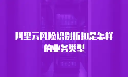 阿里云风险识别折扣是怎样的业务类型