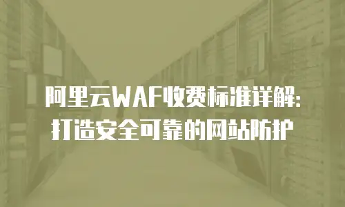 阿里云WAF收费标准详解：打造安全可靠的网站防护