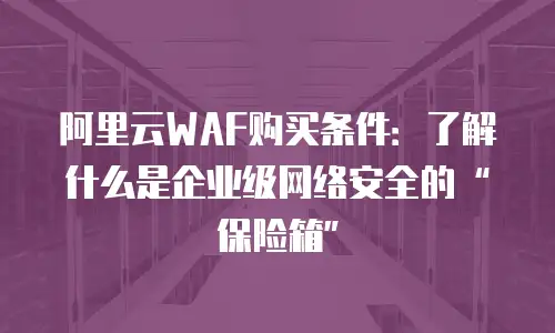 阿里云WAF购买条件：了解什么是企业级网络安全的“保险箱”