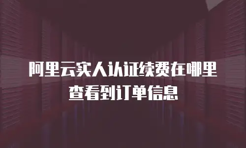 阿里云实人认证续费在哪里查看到订单信息