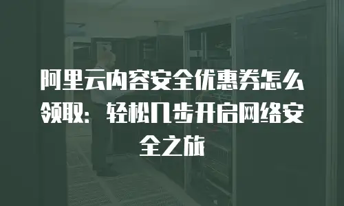 阿里云内容安全优惠券怎么领取：轻松几步开启网络安全之旅