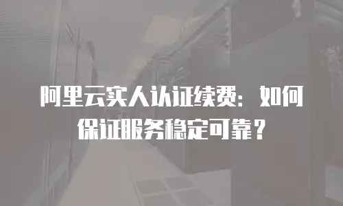 阿里云实人认证续费：如何保证服务稳定可靠？