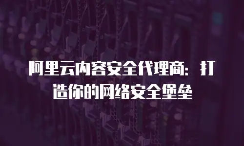 阿里云内容安全代理商：打造你的网络安全堡垒