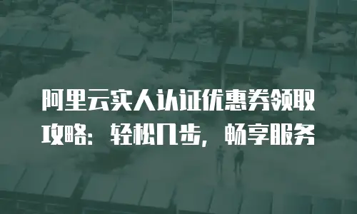 阿里云实人认证优惠券领取攻略：轻松几步，畅享服务