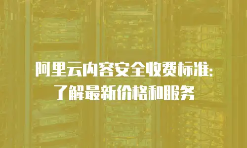 阿里云内容安全收费标准：了解最新价格和服务