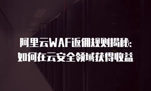 阿里云WAF返佣规则揭秘：如何在云安全领域获得收益