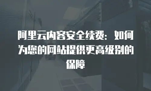 阿里云内容安全续费：如何为您的网站提供更高级别的保障