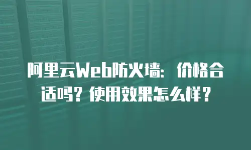 阿里云Web防火墙：价格合适吗？使用效果怎么样？