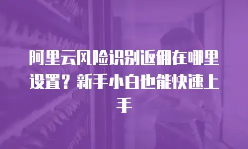 阿里云风险识别返佣在哪里设置？新手小白也能快速上手