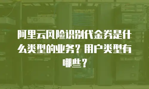 阿里云风险识别代金券是什么类型的业务？用户类型有哪些？