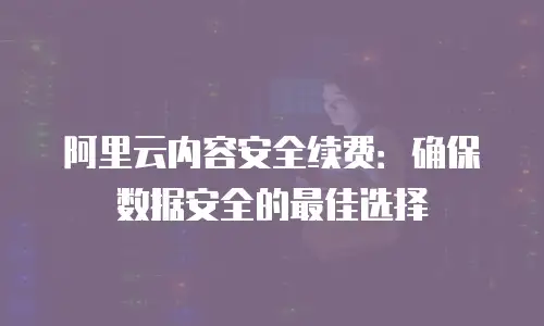 阿里云内容安全续费：确保数据安全的最佳选择