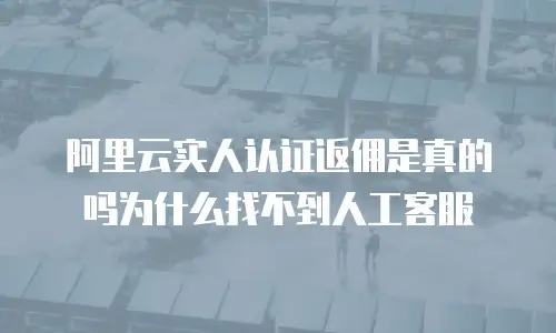 阿里云实人认证返佣是真的吗为什么找不到人工客服