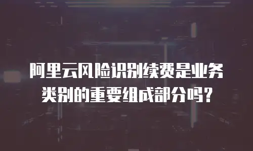 阿里云风险识别续费是业务类别的重要组成部分吗？