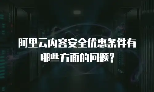 阿里云内容安全优惠条件有哪些方面的问题?
