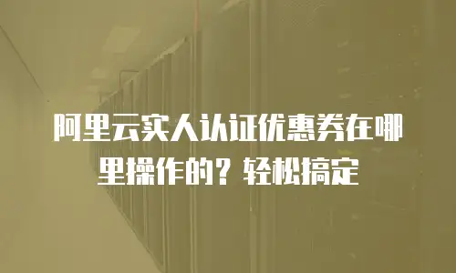 阿里云实人认证优惠券在哪里操作的？轻松搞定
