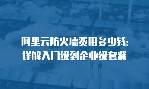 阿里云防火墙费用多少钱：详解入门级到企业级套餐