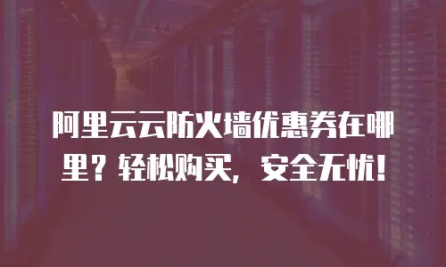 阿里云云防火墙优惠券在哪里？轻松购买，安全无忧！