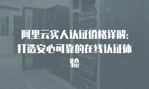 阿里云实人认证价格详解：打造安心可靠的在线认证体验