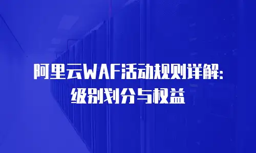 阿里云WAF活动规则详解：级别划分与权益