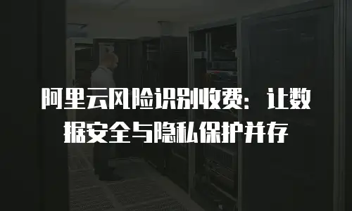 阿里云风险识别收费：让数据安全与隐私保护并存