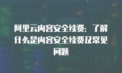 阿里云内容安全续费：了解什么是内容安全续费及常见问题