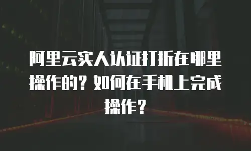 阿里云实人认证打折在哪里操作的？如何在手机上完成操作？