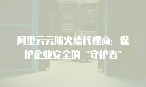 阿里云云防火墙代理商：保护企业安全的&ldquo;守护者&rdquo;