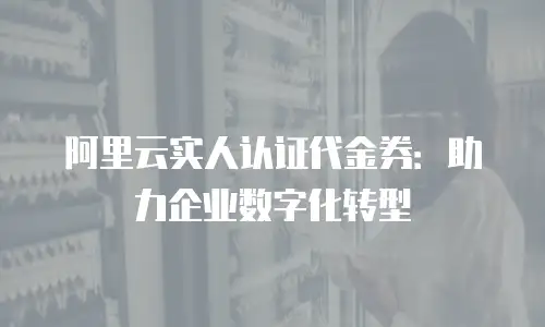 阿里云实人认证代金券：助力企业数字化转型
