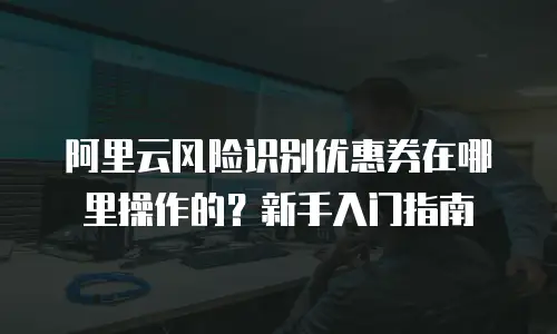 阿里云风险识别优惠券在哪里操作的？新手入门指南