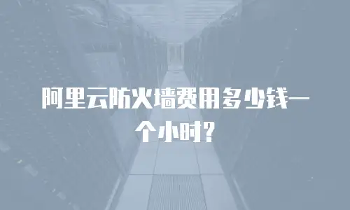 阿里云防火墙费用多少钱一个,阿里云防火墙费用多少钱一个小时