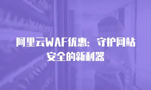 阿里云WAF优惠：守护网站安全的新利器