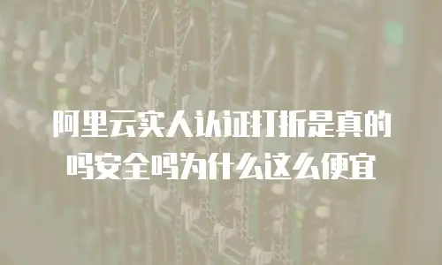 阿里云实人认证打折是真的吗安全吗为什么这么便宜