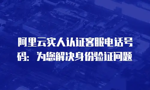 阿里云实人认证客服电话号码：为您解决身份验证问题