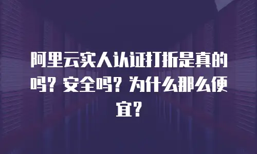 阿里云实人认证打折是真的吗？安全吗？为什么那么便宜？