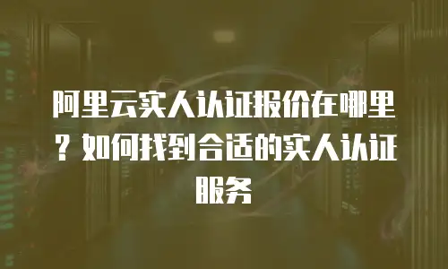 阿里云实人认证报价在哪里？如何找到合适的实人认证服务