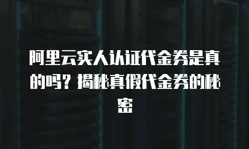 阿里云实人认证代金券是真的吗？揭秘真假代金券的秘密